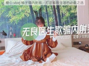 糖心 vlog 柚子猫内射频：打造精致生活的必备之选