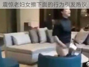 震惊老妇女擦下面的行为引发热议