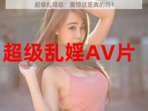 超级乱婬岳：震惊这是真的吗？