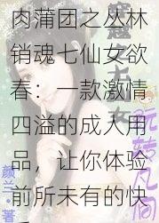 肉蒲团之丛林销魂七仙女欲春：一款激情四溢的成人用品，让你体验前所未有的快乐