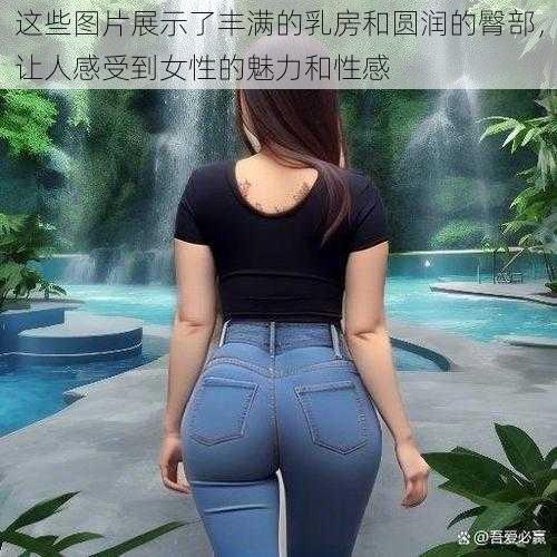 这些图片展示了丰满的乳房和圆润的臀部，让人感受到女性的魅力和性感